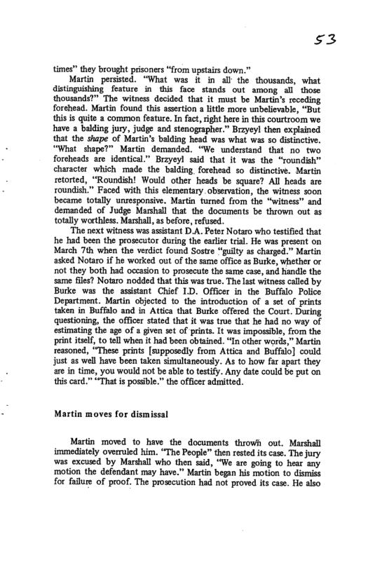 $3  times” they brought prisoners “from upstairs down.”  Martin persisted. “What was it in all the thousands, what distnguishing feature in this face stands out among all those thousands?” The witness decided that it must be Martin’s receding forehead. Martin found this assertion a litde more unbelievable, “But this is quite a common feature. In fact, right here in this courtroom we have a balding jury, judge and stenographer.” Brzyeyl then explained that the thape of Martin’s balding head was what was so distinctive. “What shape?” Martin demanded. “We understand that no two foreheads are identical.” Brzyeyl said that it was the “roundish” character which made the balding forehead so distinctive. Martin retorted, “Roundish! Would other heads be square? All heads are roundish.” Faced with this elementary observation, the witness soon became totally unresponsive. Martin tumed from the “witness” and demanded of Judge Marshall that the documents be thrown out as totally worthless. Marshall, as before, refused.  ‘The next witness was assistant D.A. Peter Notaro who testified that he had been the prosecutor during the earler trial. He was present on March 7th when the verdict found Sostre “guilty 2s charged.” Martin asked Notaro if he worked out of the same offics as Burke, whether or ot they both had occasion to prosecute the same case, and handle the same files? Notaro nodded that this was true, The last witness called by Burke was the assistant Chief LD. Officer in the Buffalo_Police Department. Martin objected to the introduction of a set of prints taken in Buffalo and in Attica that Burke offered the Court. During questioning, the officer stated that it was true that he had no way of estimating the age of a given set of prints. It was impossible, from the print itslf, to tel when it had been obtained. “In other words,” Martin reasoned, “These prints [supposedly from Attica and Buffalo] could just as well have been taken simultancousy. As to how far apart they are in time, you would not be able to testify. Any date could be put on this card.” “That s posible.” the officer admitted.  Martin moves for dismissal  Martin moved 1o have the documents throwh out. Marshall immediately overruled him. “The People” then rested its case. The jury was excused by Marshall who then said, “We are going to hear any ‘motion the defendant may have.” Martin began his motion to dismiss for failure of proof. The prosecution had not proved its case. He also 